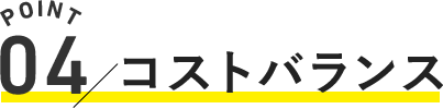 POINT.04 / コストバランス