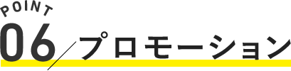 POINT.06 / プロモーション